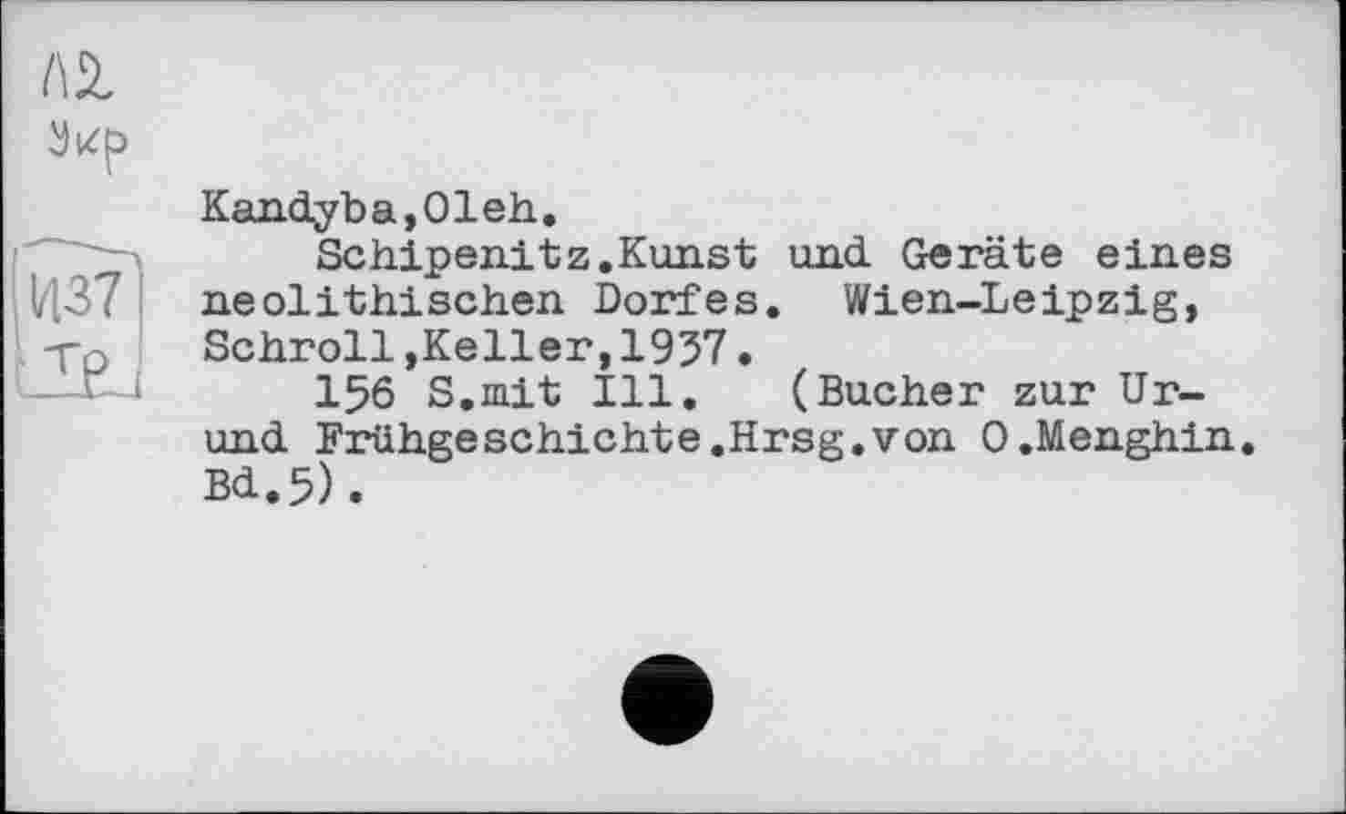 ﻿l\l
1/137
ZßJ
Kand.yba,01eh.
Schipenitz.Kunst und. Geräte eines neolithischen Dorfes. Wien-Leipzig, Schroll,Keller,1957.
156 S.mit Ill. (Bucher zur Ur-und. Frühgeschichte.Hrsg.von O.Menghin. Bd.5).